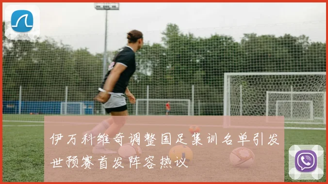 伊万科维奇调整国足集训名单引发世预赛首发阵容热议
