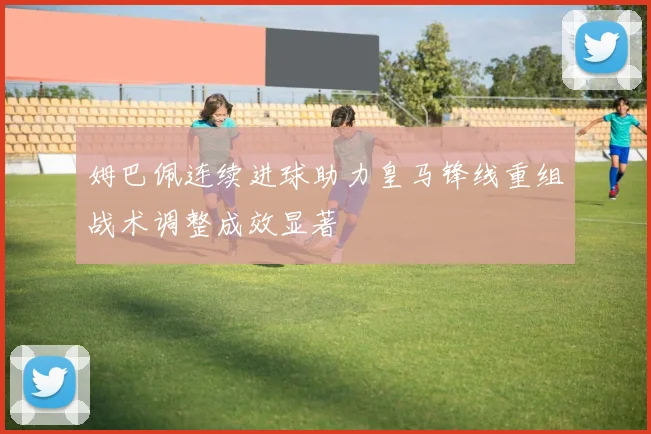 姆巴佩连续进球助力皇马锋线重组战术调整成效显著