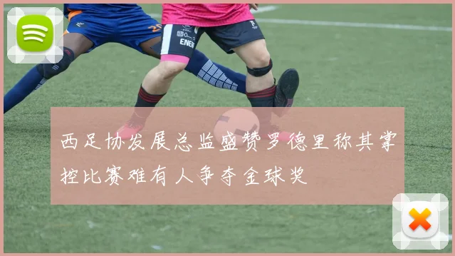 西足协发展总监盛赞罗德里称其掌控比赛难有人争夺金球奖