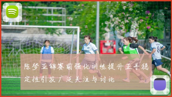陈梦亚锦赛前强化训练提升正手稳定性引发广泛关注与讨论