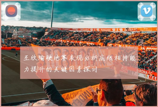 王欣瑜硬地赛表现分析底线相持能力提升的关键因素探讨